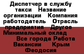 Диспетчер в службу такси › Название организации ­ Компания-работодатель › Отрасль предприятия ­ Другое › Минимальный оклад ­ 30 000 - Все города Работа » Вакансии   . Крым,Феодосия